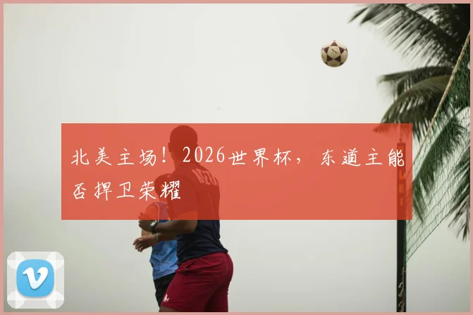 北美主场！2026世界杯，东道主能否捍卫荣耀