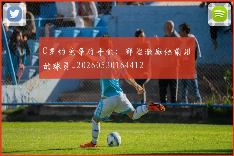 C罗的竞争对手们：那些激励他前进的球员_20260530164412