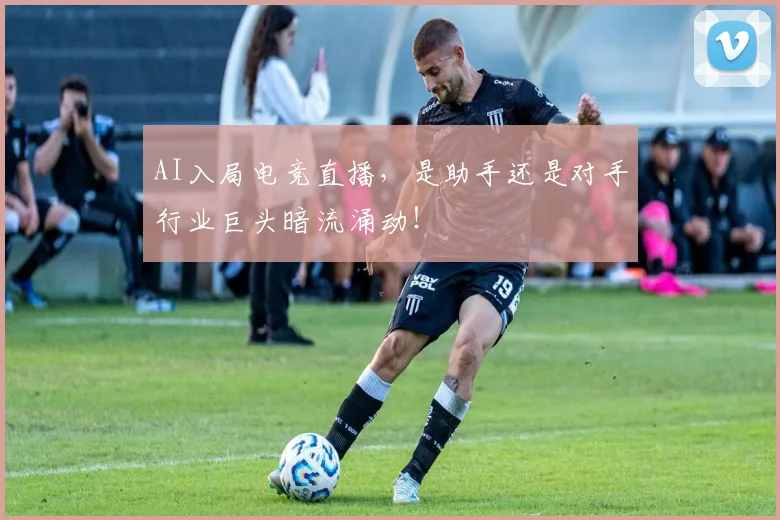 AI入局电竞直播，是助手还是对手行业巨头暗流涌动！