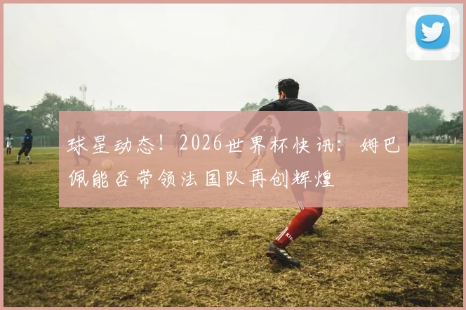 球星动态！2026世界杯快讯：姆巴佩能否带领法国队再创辉煌