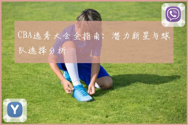 CBA选秀大会全指南：潜力新星与球队选择分析