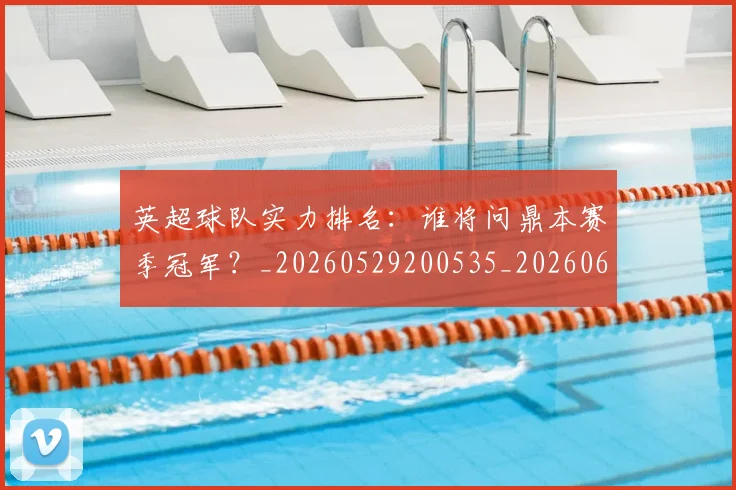 英超球队实力排名：谁将问鼎本赛季冠军？_20260529200535_20260610170052