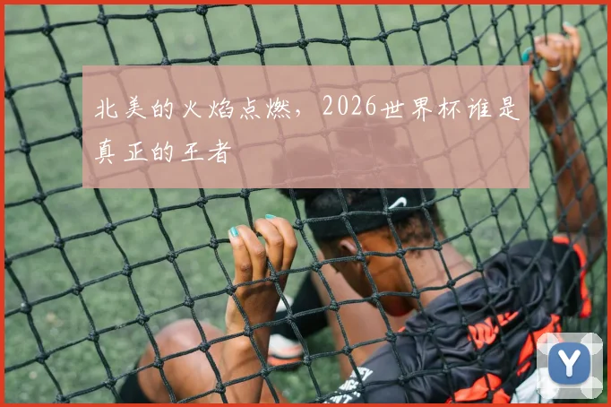 北美的火焰点燃，2026世界杯谁是真正的王者