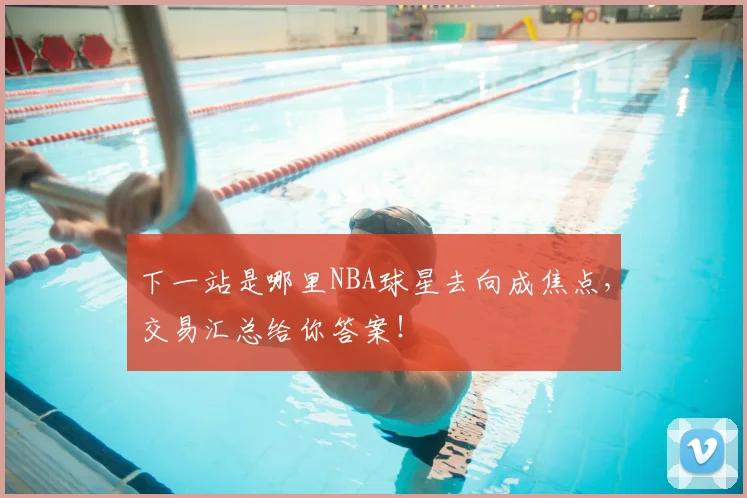 下一站是哪里NBA球星去向成焦点,交易汇总给你答案!