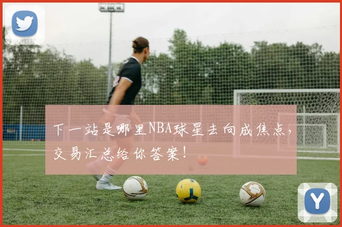 下一站是哪里NBA球星去向成焦点，交易汇总给你答案！