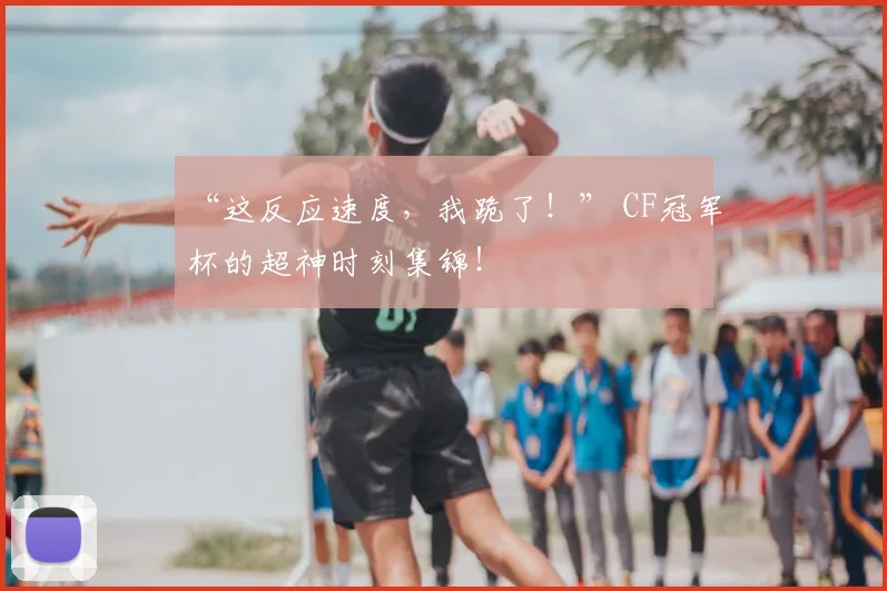 “这反应速度,我跪了!” CF冠军杯的超神时刻集锦!