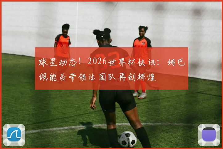 球星动态！2026世界杯快讯：姆巴佩能否带领法国队再创辉煌