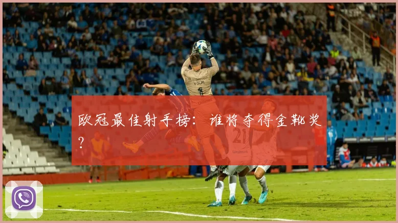 欧冠最佳射手榜:谁将夺得金靴奖?