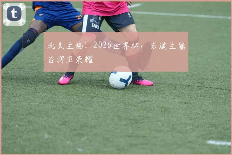 北美主场！2026世界杯，东道主能否捍卫荣耀