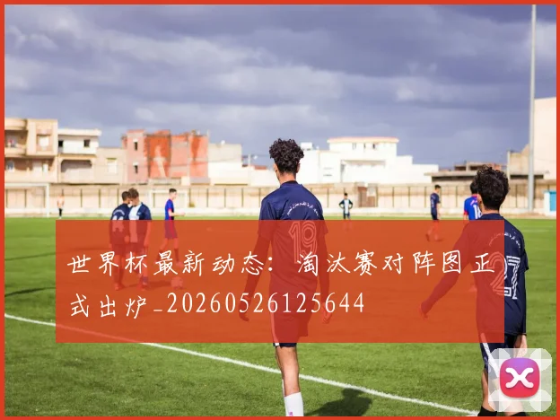 世界杯最新动态：淘汰赛对阵图正式出炉_20260526125644