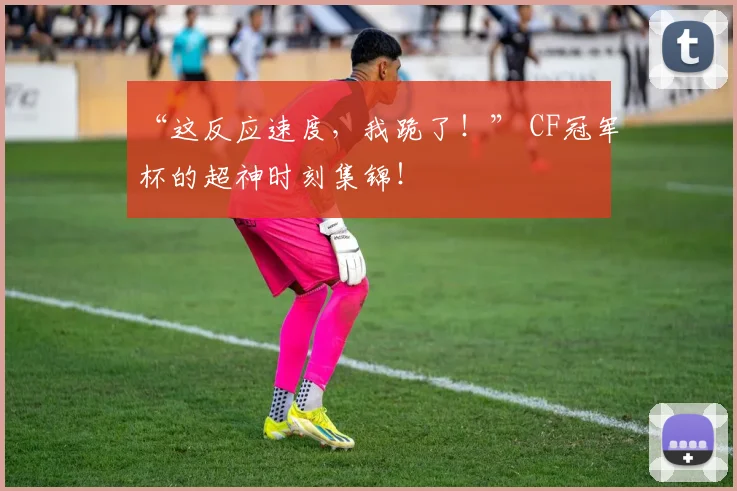 “这反应速度，我跪了！” CF冠军杯的超神时刻集锦！