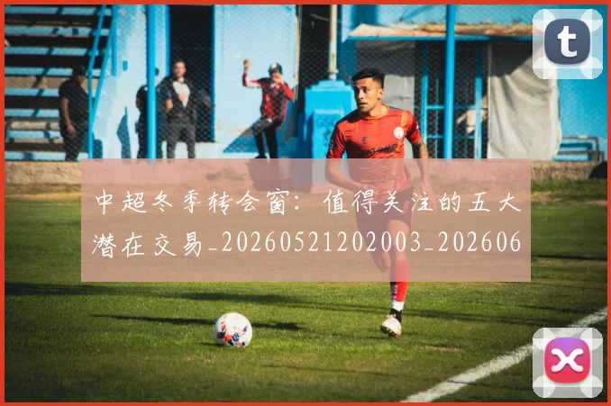 中超冬季转会窗：值得关注的五大潜在交易_20260521202003_20260607160724