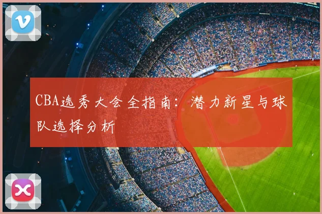 CBA选秀大会全指南：潜力新星与球队选择分析