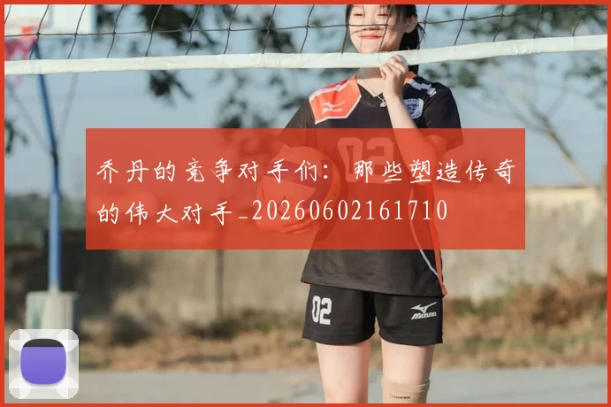 乔丹的竞争对手们:那些塑造传奇的伟大对手_20260602161710