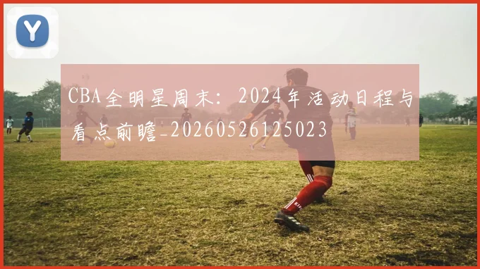 CBA全明星周末：2024年活动日程与看点前瞻_20260526125023