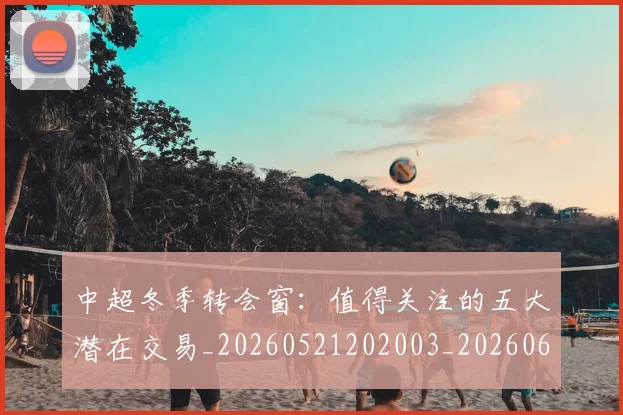 中超冬季转会窗：值得关注的五大潜在交易_20260521202003_20260607160724