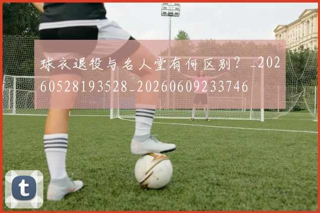 球衣退役与名人堂有何区别？_20260528193528_20260609233746