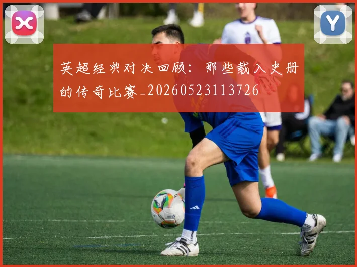 英超经典对决回顾：那些载入史册的传奇比赛_20260523113726
