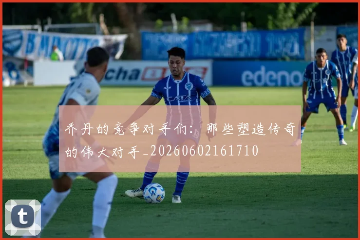 乔丹的竞争对手们：那些塑造传奇的伟大对手_20260602161710