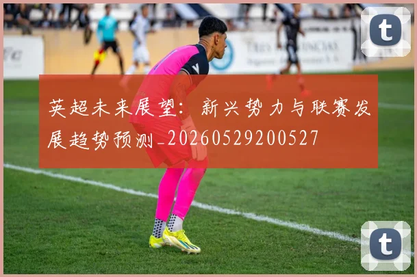 英超未来展望：新兴势力与联赛发展趋势预测_20260529200527